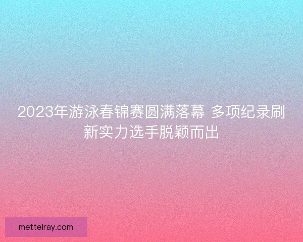 2023年游泳春锦赛圆满落幕 多项纪录刷新实力选手脱颖而出