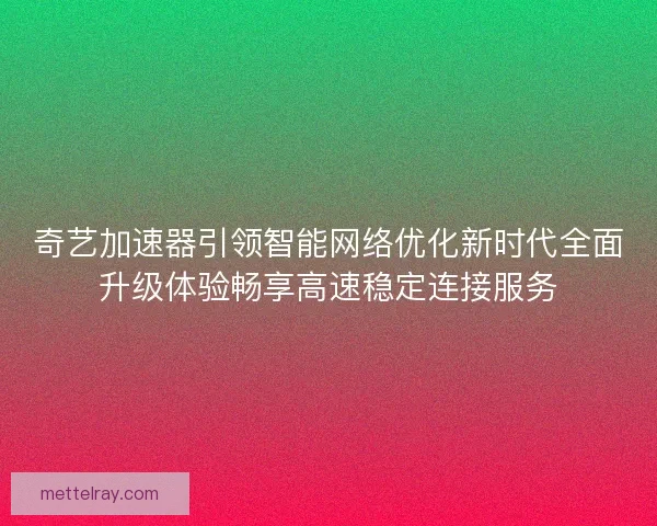 奇艺加速器引领智能网络优化新时代全面升级体验畅享高速稳定连接服务