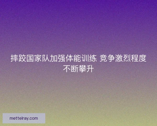 摔跤国家队加强体能训练 竞争激烈程度不断攀升